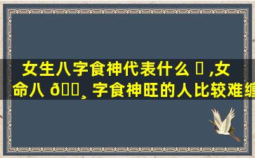 女生八字食神代表什么 ☘ ,女命八 🌸 字食神旺的人比较难缠